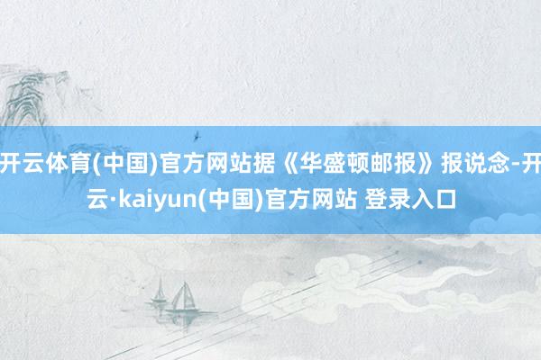 开云体育(中国)官方网站据《华盛顿邮报》报说念-开云·kaiyun(中国)官方网站 登录入口