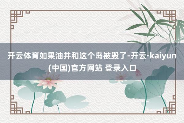 开云体育如果油井和这个岛被毁了-开云·kaiyun(中国)官方网站 登录入口