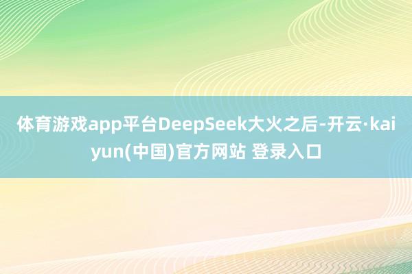 体育游戏app平台DeepSeek大火之后-开云·kaiyun(中国)官方网站 登录入口