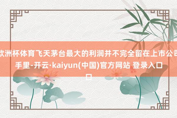 欧洲杯体育飞天茅台最大的利润并不完全留在上市公司手里-开云·kaiyun(中国)官方网站 登录入口