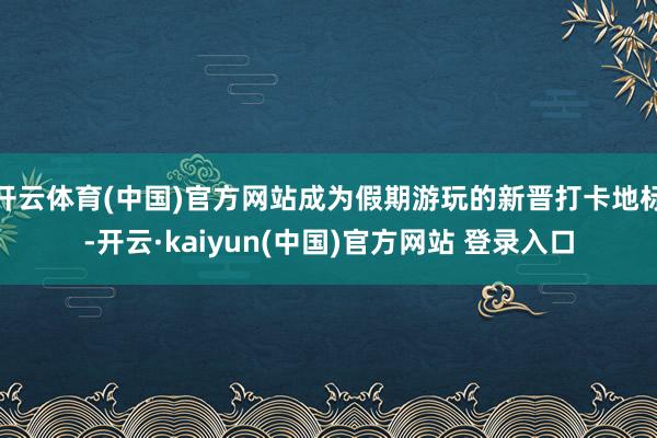 开云体育(中国)官方网站成为假期游玩的新晋打卡地标-开云·kaiyun(中国)官方网站 登录入口