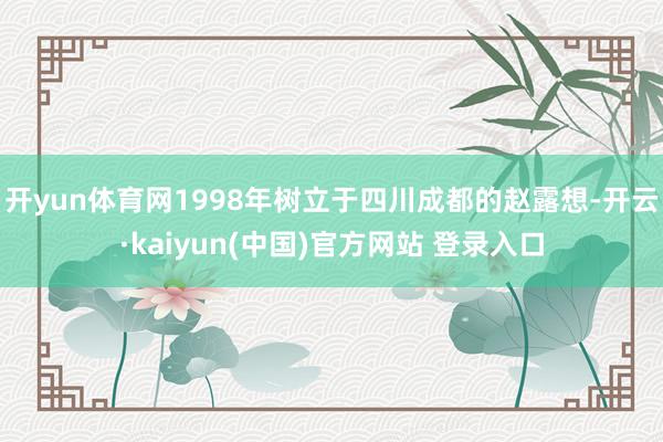 开yun体育网1998年树立于四川成都的赵露想-开云·kaiyun(中国)官方网站 登录入口