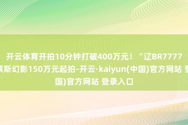 开云体育开拍10分钟打破400万元!“辽BR7777”劳斯莱斯幻影150万元起拍-开云·kaiyun(中国)官方网站 登录入口