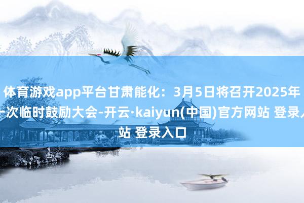 体育游戏app平台甘肃能化:3月5日将召开2025年第一次临时鼓励大会-开云·kaiyun(中国)官方网站 登录入口