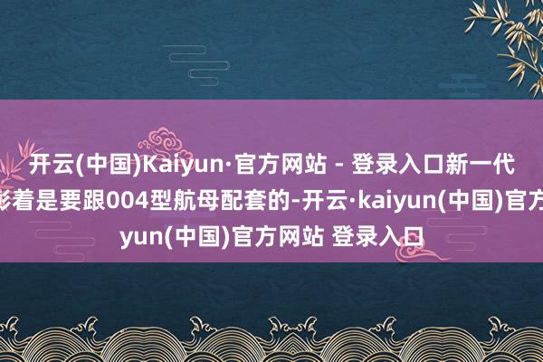 开云(中国)Kaiyun·官方网站 - 登录入口新一代的详尽补给舰彰着是要跟004型航母配套的-开云·kaiyun(中国)官方网站 登录入口