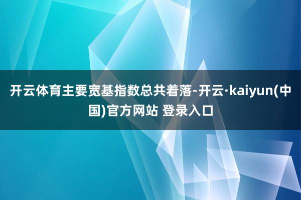 开云体育主要宽基指数总共着落-开云·kaiyun(中国)官方网站 登录入口