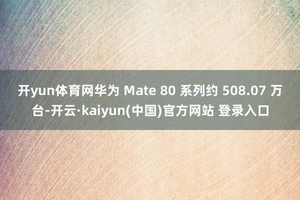 开yun体育网华为 Mate 80 系列约 508.07 万台-开云·kaiyun(中国)官方网站 登录入口