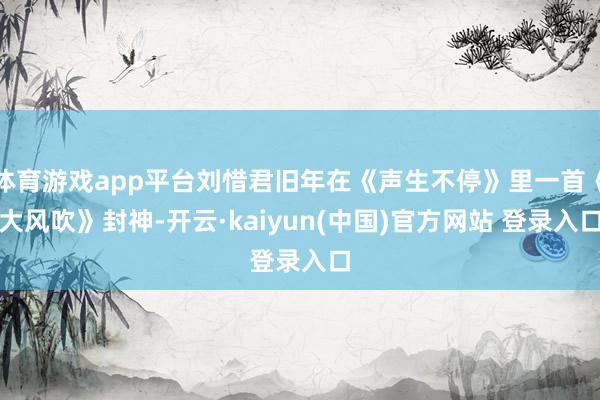 体育游戏app平台刘惜君旧年在《声生不停》里一首《大风吹》封神-开云·kaiyun(中国)官方网站 登录入口