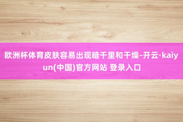 欧洲杯体育皮肤容易出现暗千里和干燥-开云·kaiyun(中国)官方网站 登录入口