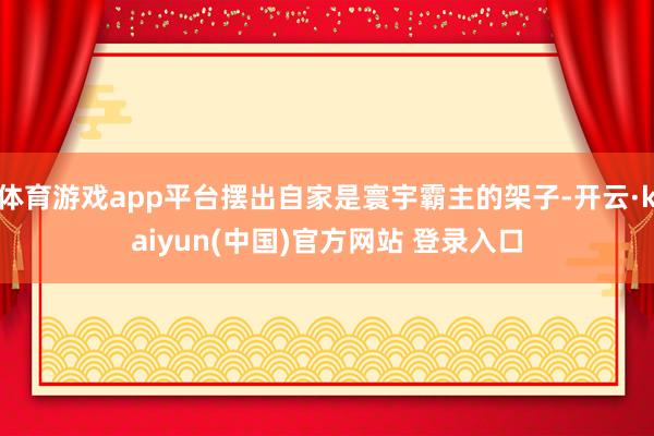 体育游戏app平台摆出自家是寰宇霸主的架子-开云·kaiyun(中国)官方网站 登录入口