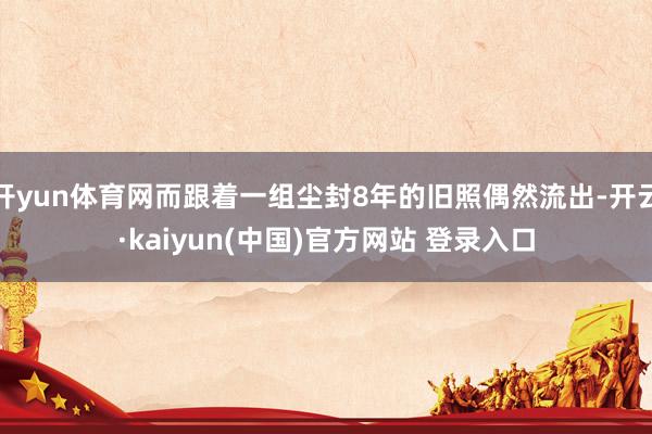 开yun体育网而跟着一组尘封8年的旧照偶然流出-开云·kaiyun(中国)官方网站 登录入口