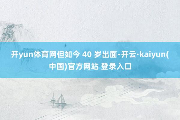 开yun体育网但如今 40 岁出面-开云·kaiyun(中国)官方网站 登录入口