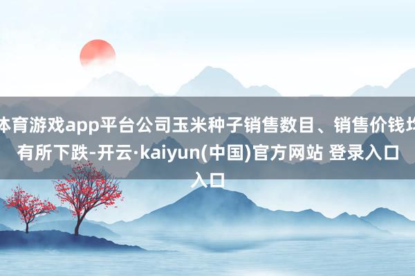 体育游戏app平台公司玉米种子销售数目、销售价钱均有所下跌-开云·kaiyun(中国)官方网站 登录入口