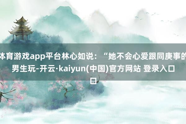 体育游戏app平台林心如说：“她不会心爱跟同庚事的男生玩-开云·kaiyun(中国)官方网站 登录入口