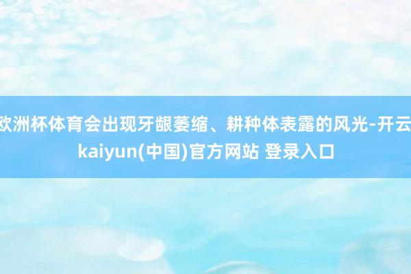欧洲杯体育会出现牙龈萎缩、耕种体表露的风光-开云·kaiyun(中国)官方网站 登录入口