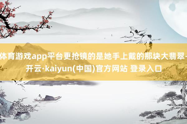 体育游戏app平台更抢镜的是她手上戴的那块大翡翠-开云·kaiyun(中国)官方网站 登录入口