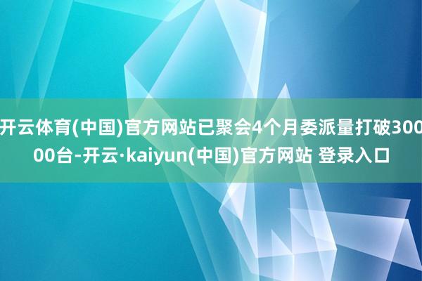 开云体育(中国)官方网站已聚会4个月委派量打破30000台-开云·kaiyun(中国)官方网站 登录入口