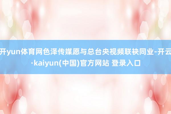 开yun体育网色泽传媒愿与总台央视频联袂同业-开云·kaiyun(中国)官方网站 登录入口