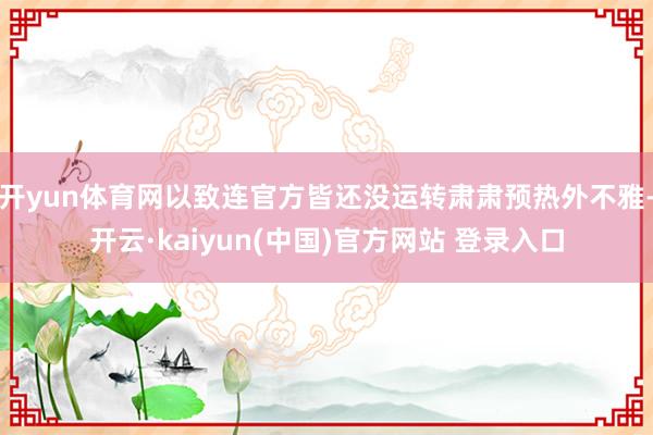 开yun体育网以致连官方皆还没运转肃肃预热外不雅-开云·kaiyun(中国)官方网站 登录入口