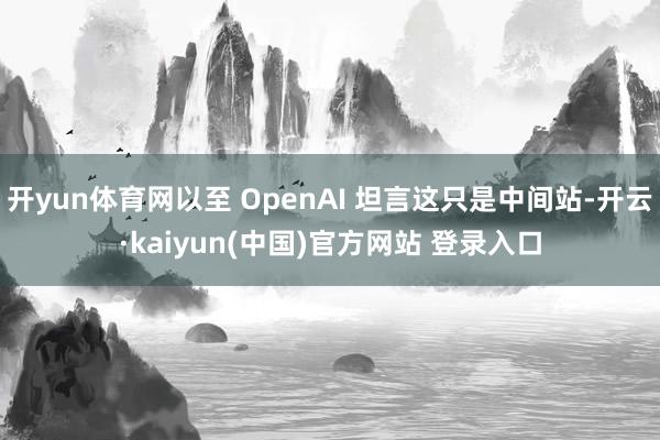 开yun体育网以至 OpenAI 坦言这只是中间站-开云·kaiyun(中国)官方网站 登录入口