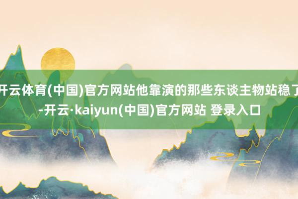 开云体育(中国)官方网站他靠演的那些东谈主物站稳了-开云·kaiyun(中国)官方网站 登录入口
