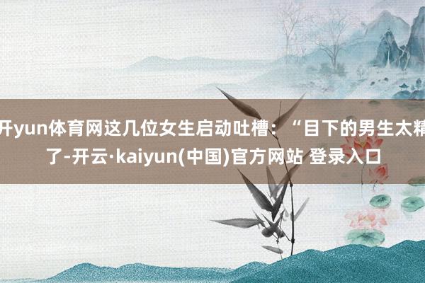 开yun体育网这几位女生启动吐槽：“目下的男生太精了-开云·kaiyun(中国)官方网站 登录入口
