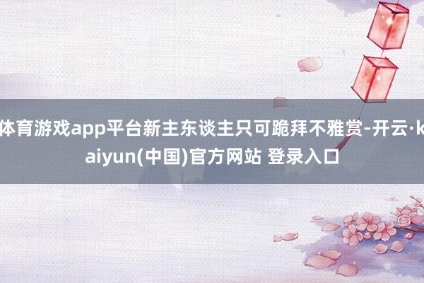 体育游戏app平台新主东谈主只可跪拜不雅赏-开云·kaiyun(中国)官方网站 登录入口