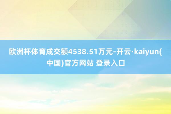 欧洲杯体育成交额4538.51万元-开云·kaiyun(中国)官方网站 登录入口