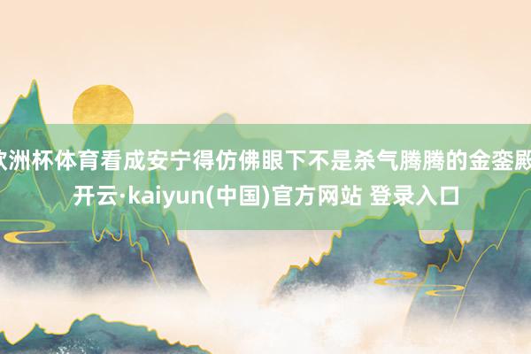 欧洲杯体育看成安宁得仿佛眼下不是杀气腾腾的金銮殿-开云·kaiyun(中国)官方网站 登录入口