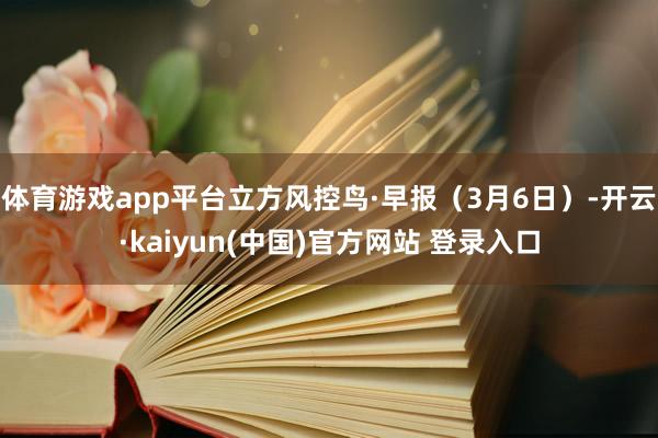 体育游戏app平台立方风控鸟·早报（3月6日）-开云·kaiyun(中国)官方网站 登录入口