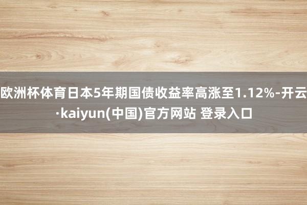 欧洲杯体育日本5年期国债收益率高涨至1.12%-开云·kaiyun(中国)官方网站 登录入口