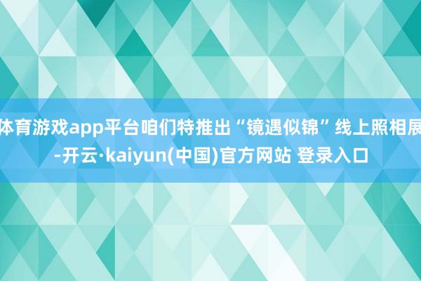 体育游戏app平台咱们特推出“镜遇似锦”线上照相展-开云·kaiyun(中国)官方网站 登录入口