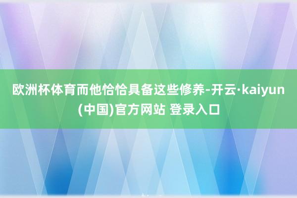 欧洲杯体育而他恰恰具备这些修养-开云·kaiyun(中国)官方网站 登录入口