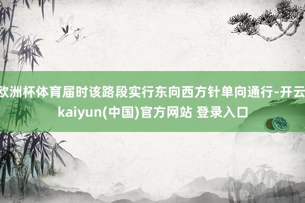 欧洲杯体育届时该路段实行东向西方针单向通行-开云·kaiyun(中国)官方网站 登录入口