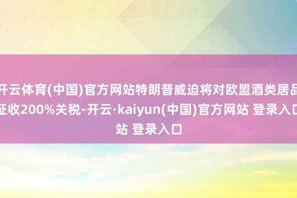 开云体育(中国)官方网站特朗普威迫将对欧盟酒类居品征收200%关税-开云·kaiyun(中国)官方网站 登录入口