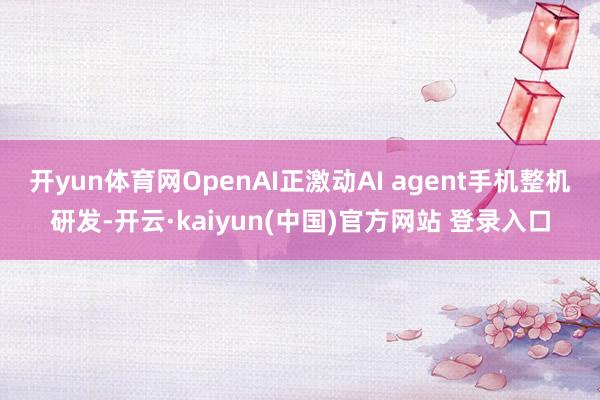 开yun体育网OpenAI正激动AI agent手机整机研发-开云·kaiyun(中国)官方网站 登录入口