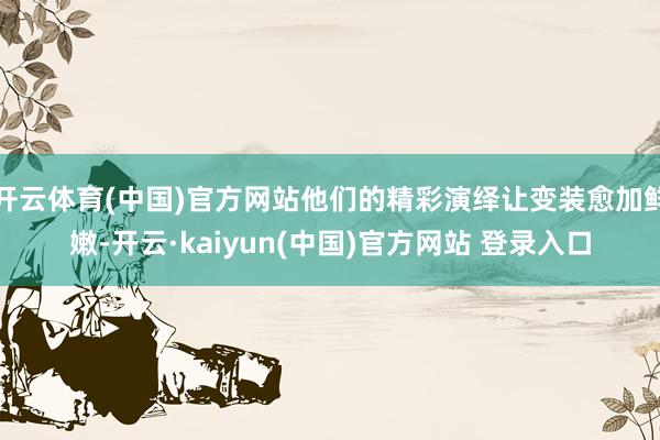 开云体育(中国)官方网站他们的精彩演绎让变装愈加鲜嫩-开云·kaiyun(中国)官方网站 登录入口