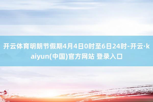开云体育明朗节假期4月4日0时至6日24时-开云·kaiyun(中国)官方网站 登录入口