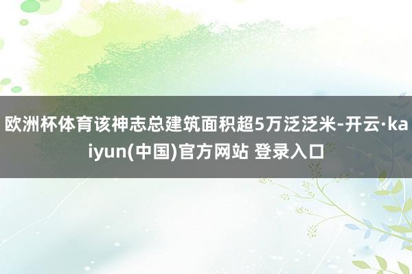 欧洲杯体育该神志总建筑面积超5万泛泛米-开云·kaiyun(中国)官方网站 登录入口