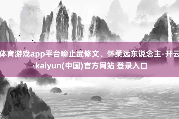 体育游戏app平台喻止武修文、怀柔远东说念主-开云·kaiyun(中国)官方网站 登录入口