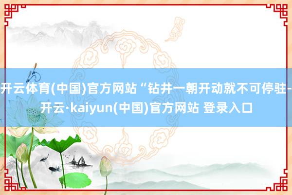 开云体育(中国)官方网站“钻井一朝开动就不可停驻-开云·kaiyun(中国)官方网站 登录入口