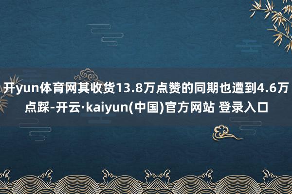 开yun体育网其收货13.8万点赞的同期也遭到4.6万点踩-开云·kaiyun(中国)官方网站 登录入口