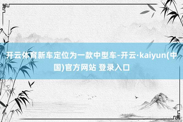 开云体育新车定位为一款中型车-开云·kaiyun(中国)官方网站 登录入口