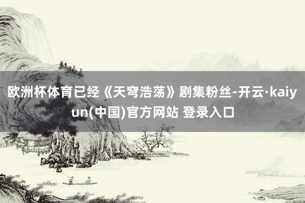 欧洲杯体育已经《天穹浩荡》剧集粉丝-开云·kaiyun(中国)官方网站 登录入口