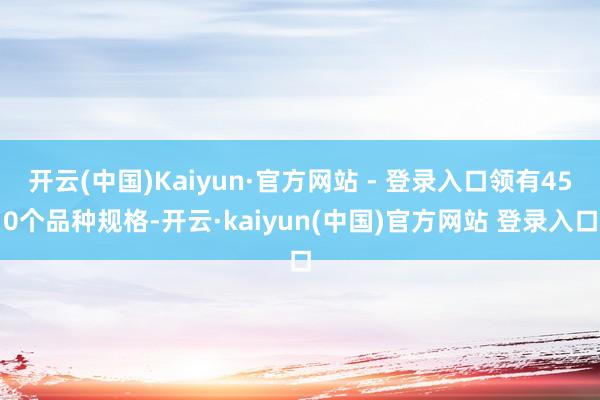 开云(中国)Kaiyun·官方网站 - 登录入口领有450个品种规格-开云·kaiyun(中国)官方网站 登录入口