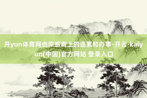 开yun体育网也深感肩上的连累和办事-开云·kaiyun(中国)官方网站 登录入口
