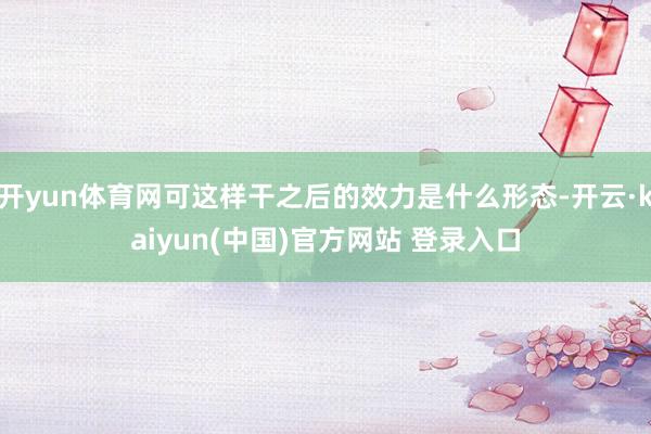 开yun体育网可这样干之后的效力是什么形态-开云·kaiyun(中国)官方网站 登录入口