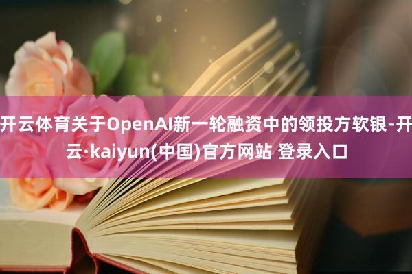 开云体育关于OpenAI新一轮融资中的领投方软银-开云·kaiyun(中国)官方网站 登录入口