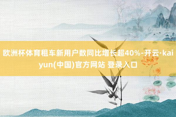 欧洲杯体育租车新用户数同比增长超40%-开云·kaiyun(中国)官方网站 登录入口