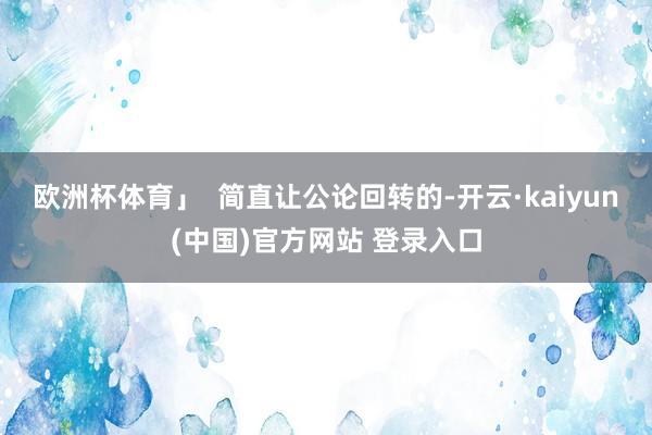 欧洲杯体育」  简直让公论回转的-开云·kaiyun(中国)官方网站 登录入口